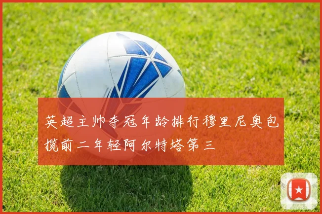 英超主帅夺冠年龄排行穆里尼奥包揽前二年轻阿尔特塔第三