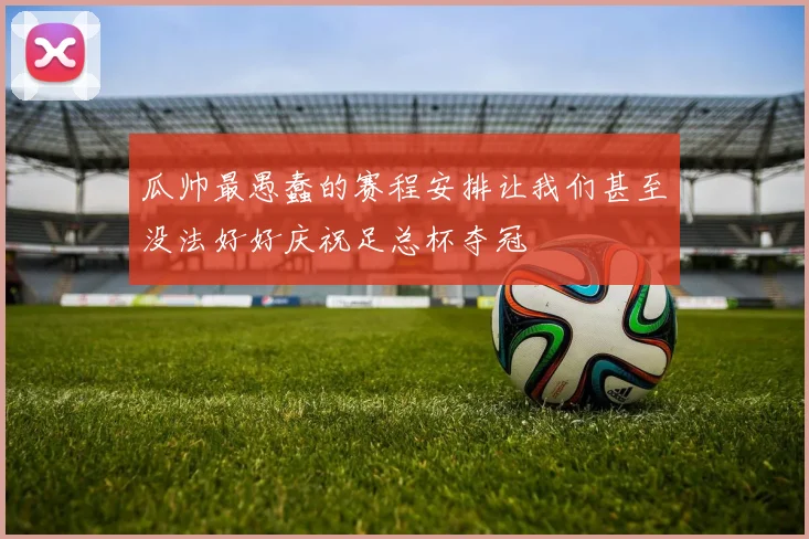 瓜帅最愚蠢的赛程安排让我们甚至没法好好庆祝足总杯夺冠