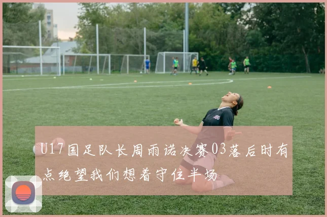 U17国足队长周雨诺决赛03落后时有点绝望我们想着守住半场