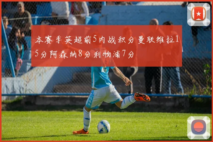 本赛季英超前5内战积分曼联维拉15分阿森纳8分利物浦7分