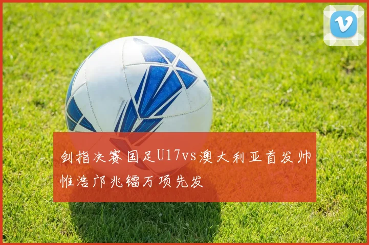 剑指决赛国足U17vs澳大利亚首发帅惟浩邝兆镭万项先发