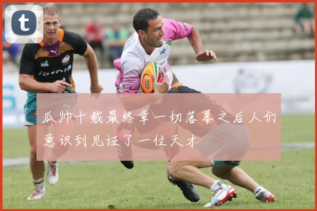 瓜帅十载最终章一切落幕之后人们意识到见证了一位天才