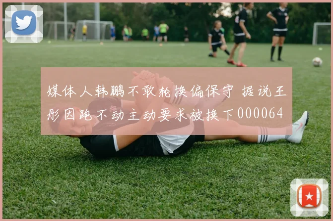 媒体人韩鹏不敢轮换偏保守 据说王彤因跑不动主动要求被换下0000644