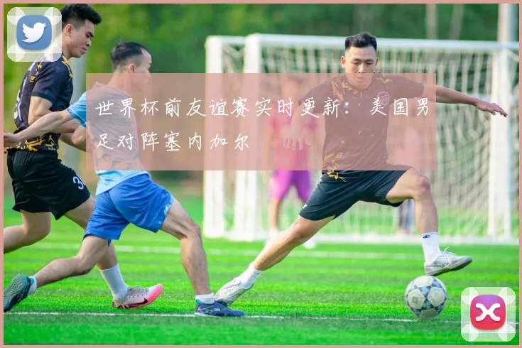 世界杯前友谊赛实时更新：美国男足对阵塞内加尔