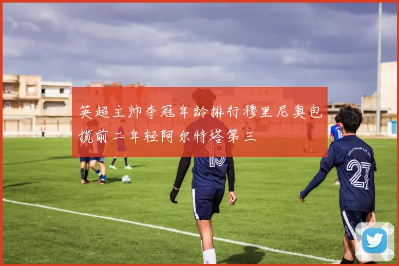 英超主帅夺冠年龄排行穆里尼奥包揽前二年轻阿尔特塔第三