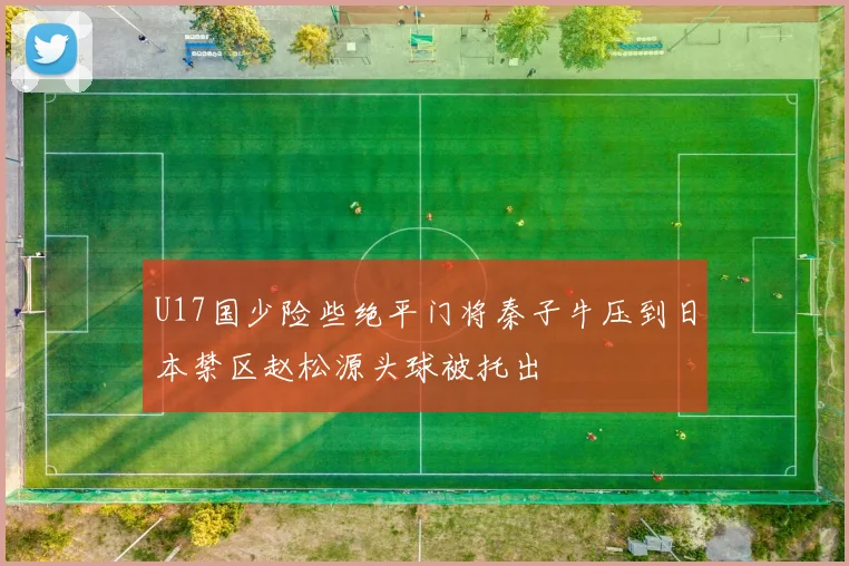U17国少险些绝平门将秦子牛压到日本禁区赵松源头球被托出